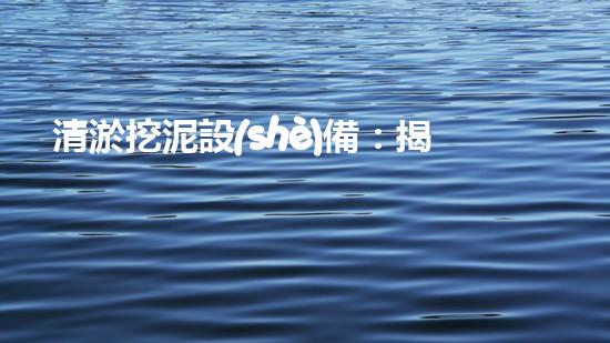 清淤挖泥設(shè)備：揭秘污水背后的黑幕！
